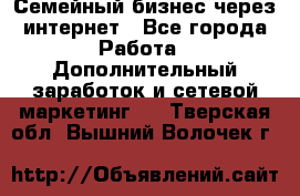 Семейный бизнес через интернет - Все города Работа » Дополнительный заработок и сетевой маркетинг   . Тверская обл.,Вышний Волочек г.